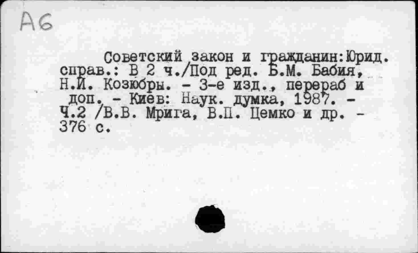 ﻿F\ G
Советский закон и гражданин :Юрид. справ.: В 2 ч./Под ред. Б.М. Бабия, Н.И. Козюбры. - 3-є изд., перераб и доп. - Киев: Наук, думка, 1987. -4.2 /В.В. Мрига, В.И. Цемко и др. -376 с.